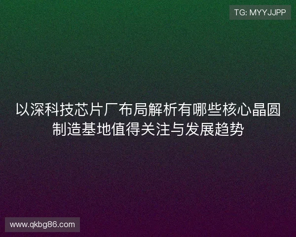 以深科技芯片厂布局解析有哪些核心晶圆制造基地值得关注与发展趋势